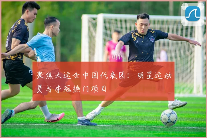 聚焦大运会中国代表团:明星运动员与夺冠热门项目