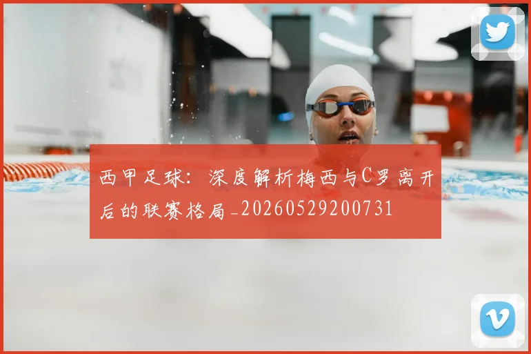 西甲足球：深度解析梅西与C罗离开后的联赛格局_20260529200731
