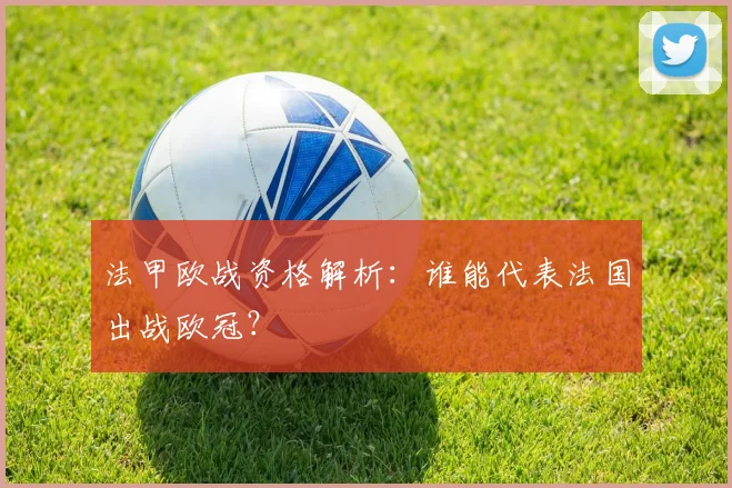 法甲欧战资格解析：谁能代表法国出战欧冠？