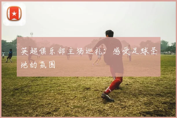 英超俱乐部主场巡礼：感受足球圣地的氛围