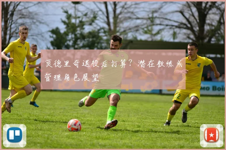 莫德里奇退役后打算？潜在教练或管理角色展望
