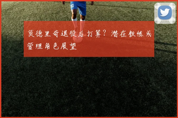 莫德里奇退役后打算？潜在教练或管理角色展望