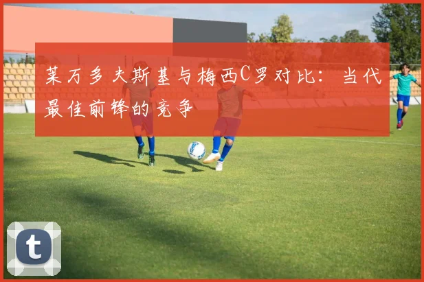 莱万多夫斯基与梅西C罗对比：当代最佳前锋的竞争