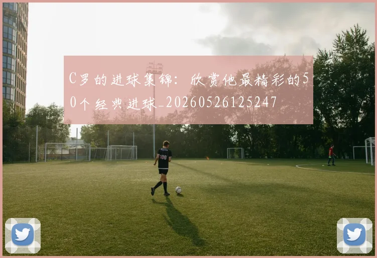 C罗的进球集锦：欣赏他最精彩的50个经典进球_20260526125247