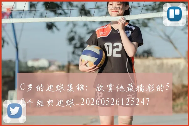 C罗的进球集锦：欣赏他最精彩的50个经典进球_20260526125247